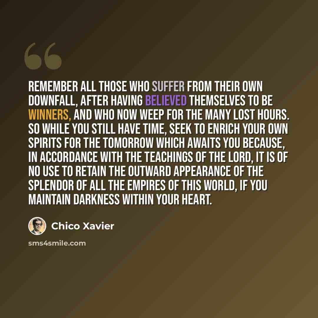 “Remember all those who suffer from their own downfall, after having believed themselves to be winners, and who now weep for the many lost hours. So while you still have time, seek to enrich your own spirits for the tomorrow which awaits you because, in accordance with the teachings of the Lord, it…” quote by Chico Xavier