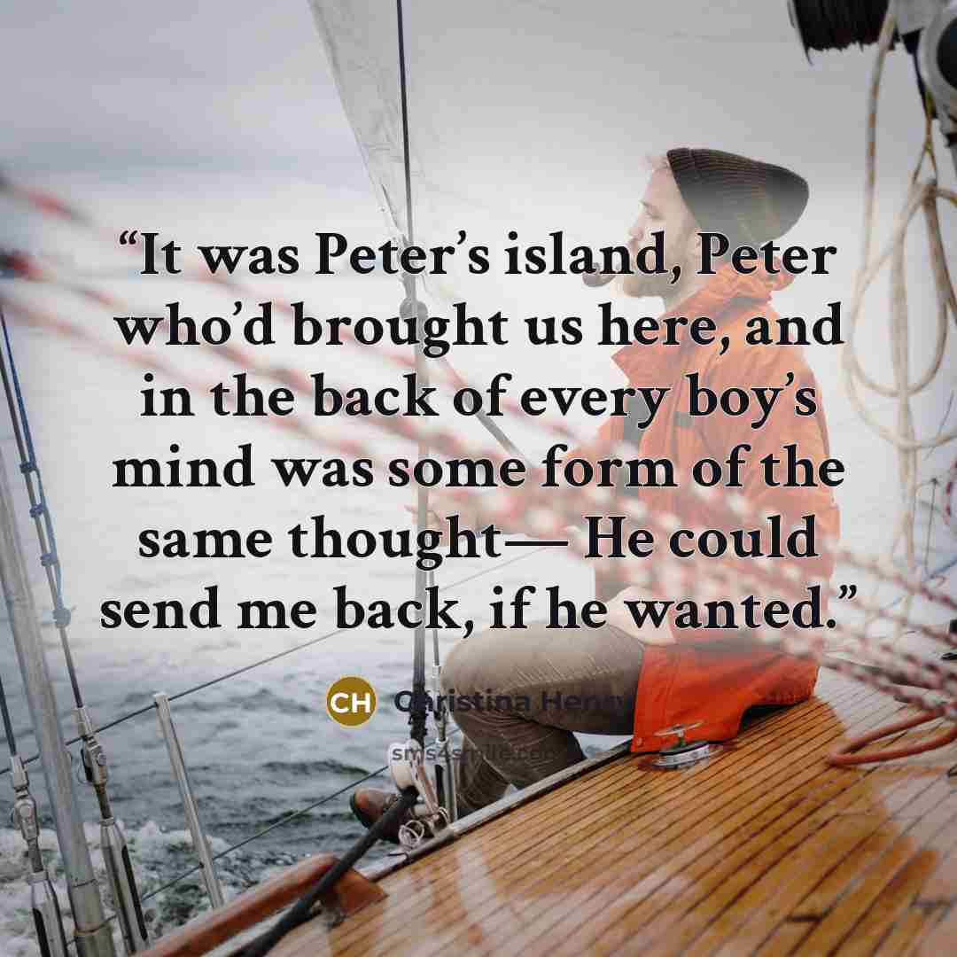 “It was Peter’s island, Peter who’d brought us here, and in the back of every boy’s mind was some form of the same thought— He could send me back, if he wanted.” quote by Christina Henry