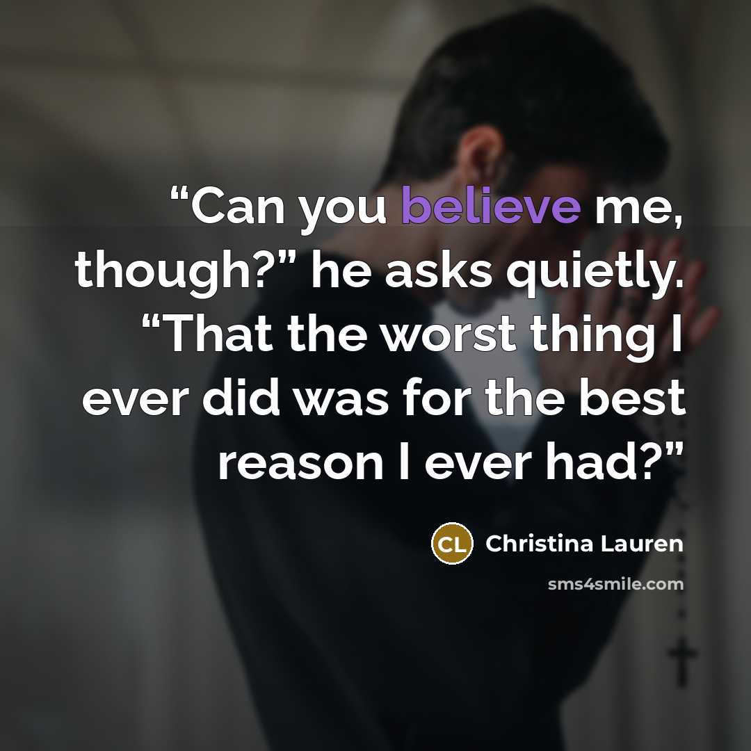 “Can you believe me, though?” he asks quietly. “That the worst thing I ever did was for the best reason I ever had?” quote by Christina Lauren