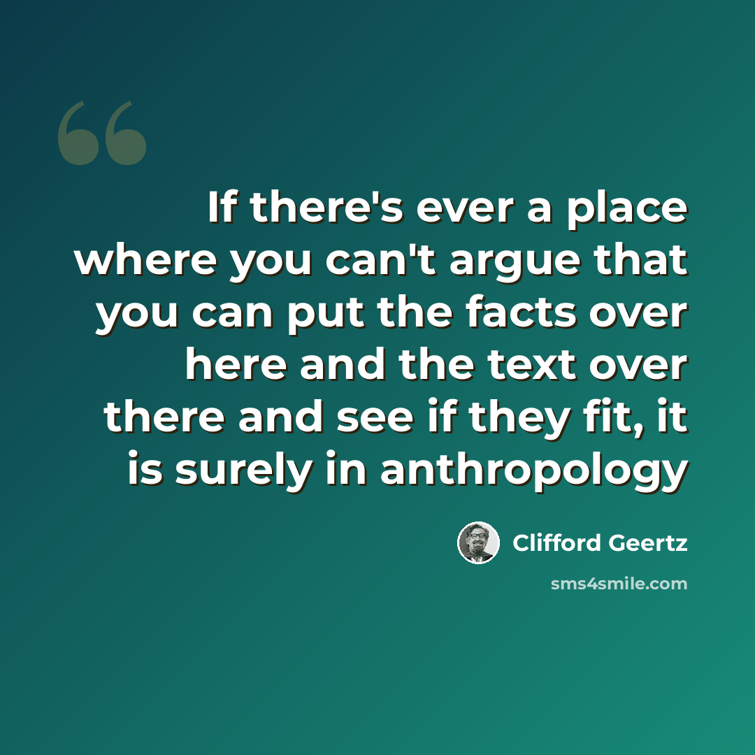 “If there's ever a place where you can't argue that you can put the facts over here and the text over there and see if they fit, it is surely in anthropology” quote by Clifford Geertz