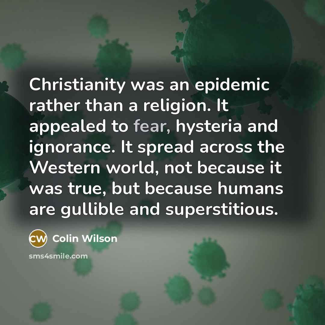 “Christianity was an epidemic rather than a religion. It appealed to fear, hysteria and ignorance. It spread across the Western world, not because it was true, but because humans are gullible and superstitious.” quote by Colin Wilson