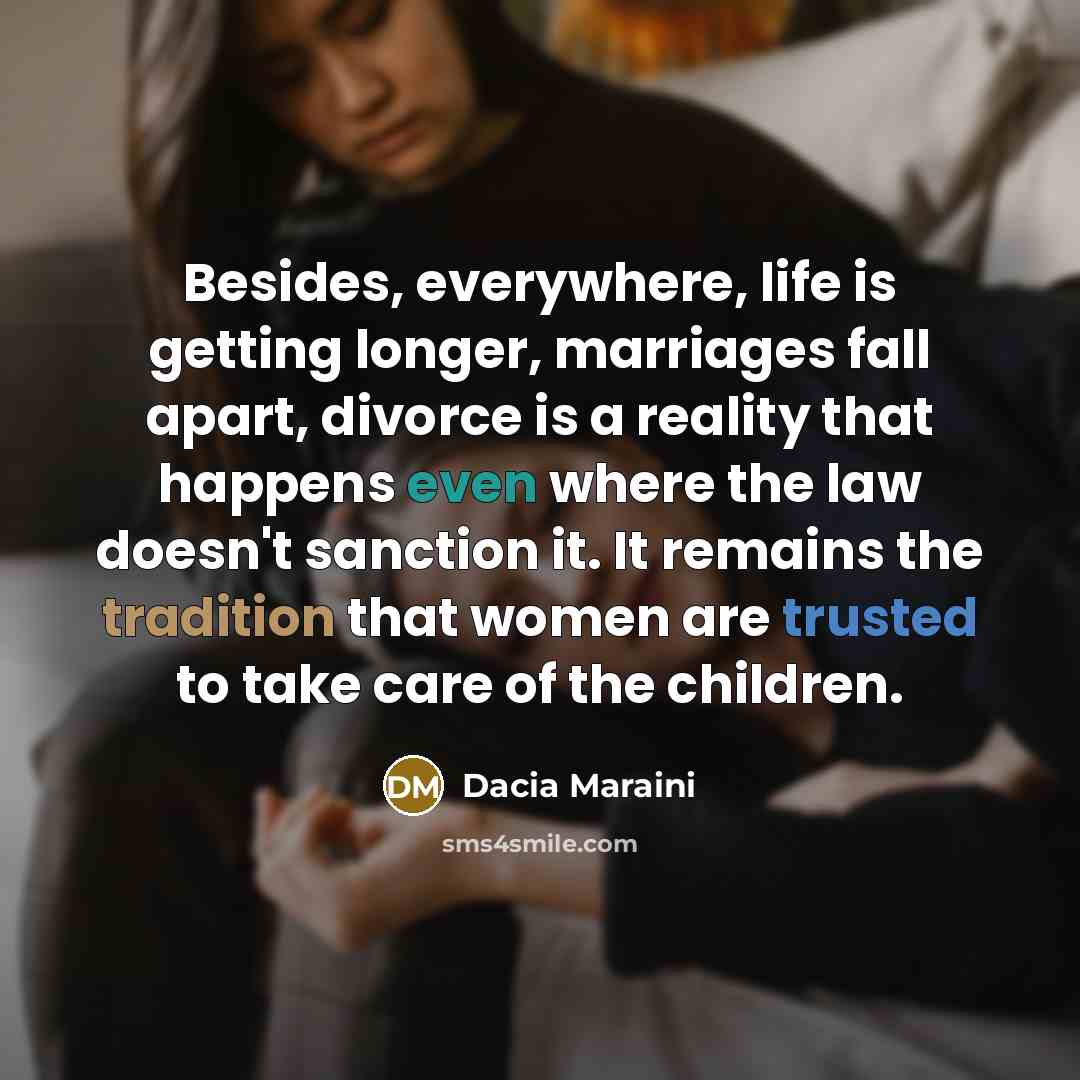“Besides, everywhere, life is getting longer, marriages fall apart, divorce is a reality that happens even where the law doesn't sanction it. It remains the tradition that women are trusted to take care of the children.” quote by Dacia Maraini