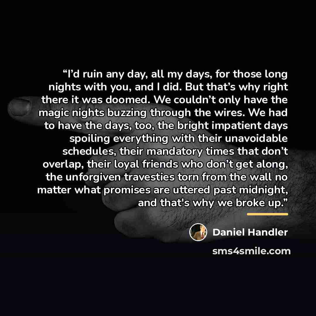 “I’d ruin any day, all my days, for those long nights with you, and I did. But that’s why right there it was doomed. We couldn’t only have the magic nights buzzing through the wires. We had to have the days, too, the bright impatient days spoiling everything with their unavoidable schedules, their…” quote by Daniel Handler