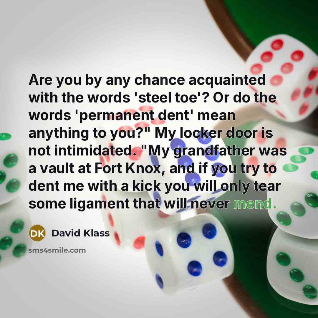 “Are you by any chance acquainted with the words 'steel toe'? Or do the words 'permanent dent' mean anything to you?" My locker door is not intimidated. "My grandfather was a vault at Fort Knox, and if you try to dent me with a kick you will only tear some ligament that will never mend.” quote by David Klass