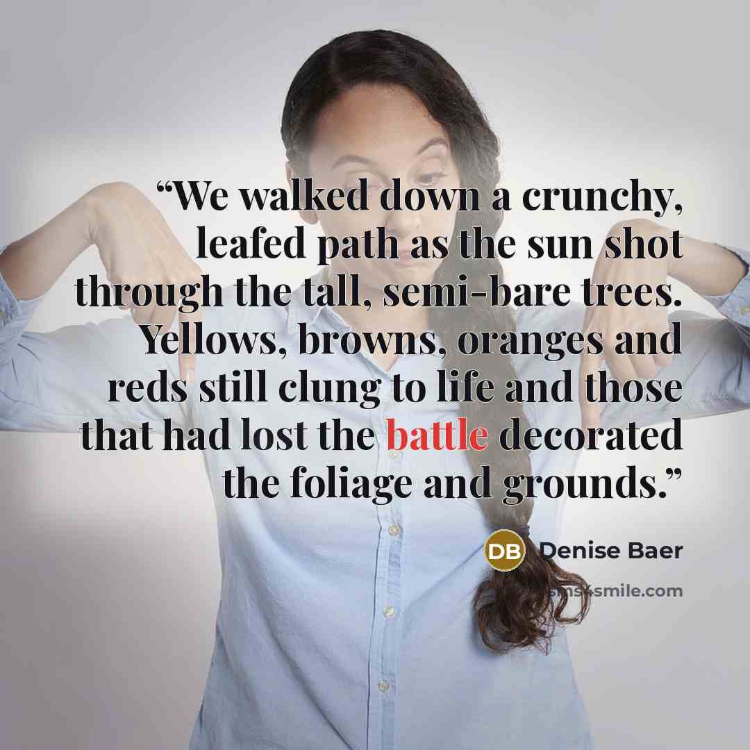 “We walked down a crunchy, leafed path as the sun shot through the tall, semi-bare trees. Yellows, browns, oranges and reds still clung to life and those that had lost the battle decorated the foliage and grounds.” quote by Denise Baer
