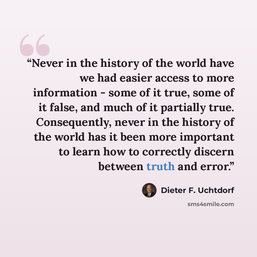 “Never in the history of the world have we had easier access to more information - some of it true, some of it false, and much of it partially true. Consequently, never in the history of the world has it been more important to learn how to correctly discern between truth and error.” quote by Dieter F. Uchtdorf