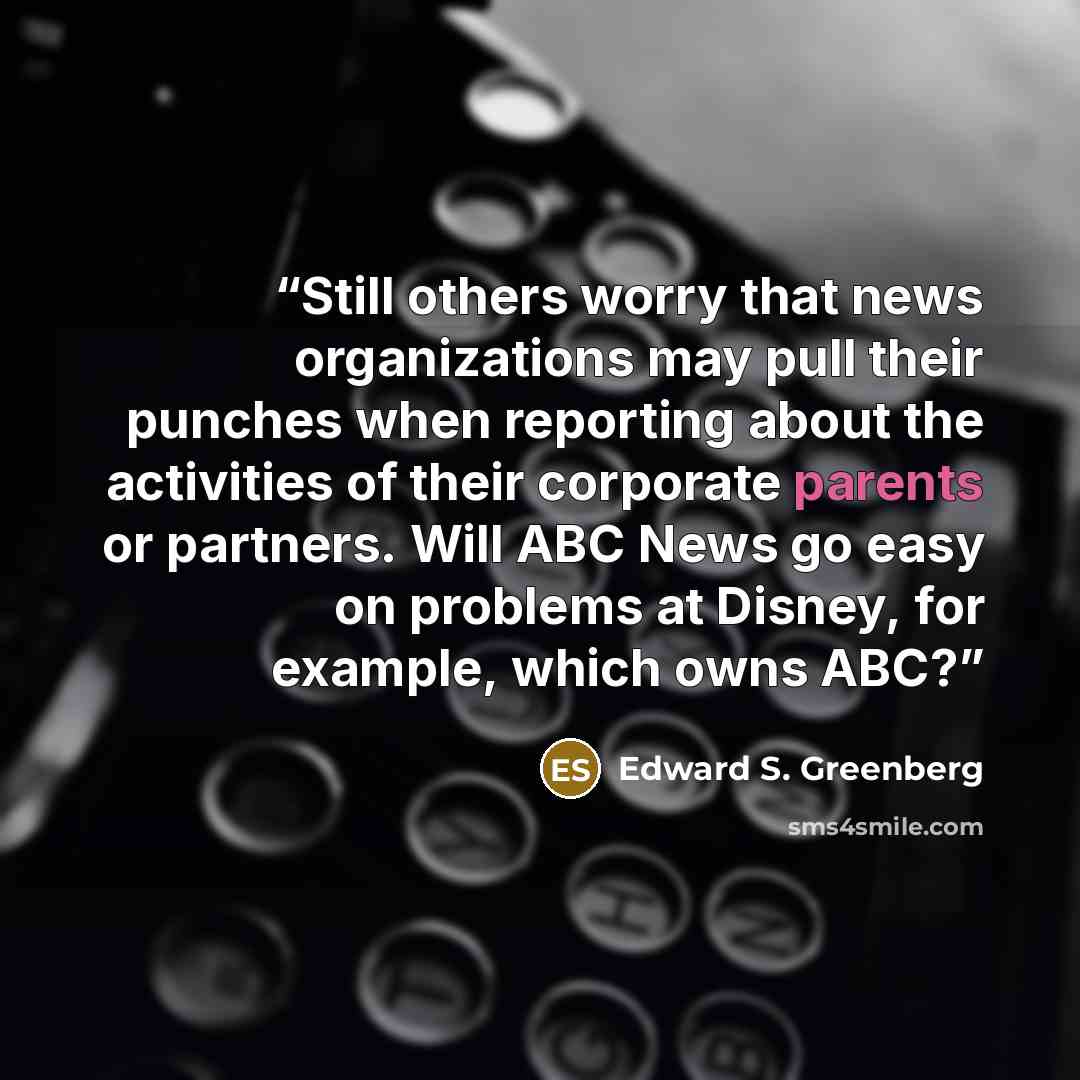 “Still others worry that news organizations may pull their punches when reporting about the activities of their corporate parents or partners. Will ABC News go easy on problems at Disney, for example, which owns ABC?” quote by Edward S. Greenberg