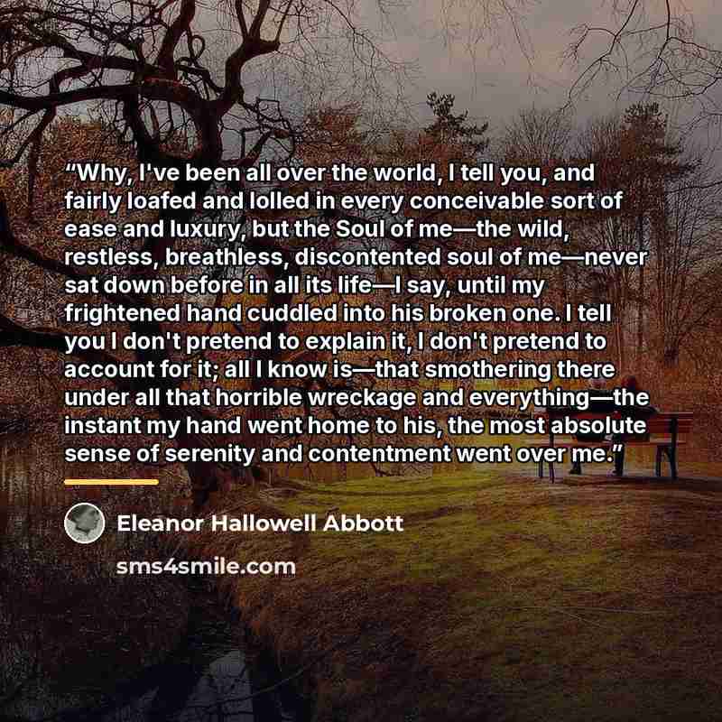 “Why, I've been all over the world, I tell you, and fairly loafed and lolled in every conceivable sort of ease and luxury, but the Soul of me—the wild, restless, breathless, discontented soul of me—never sat down before in all its life—I say, until my frightened hand cuddled into his broken one. I…” quote by Eleanor Hallowell Abbott