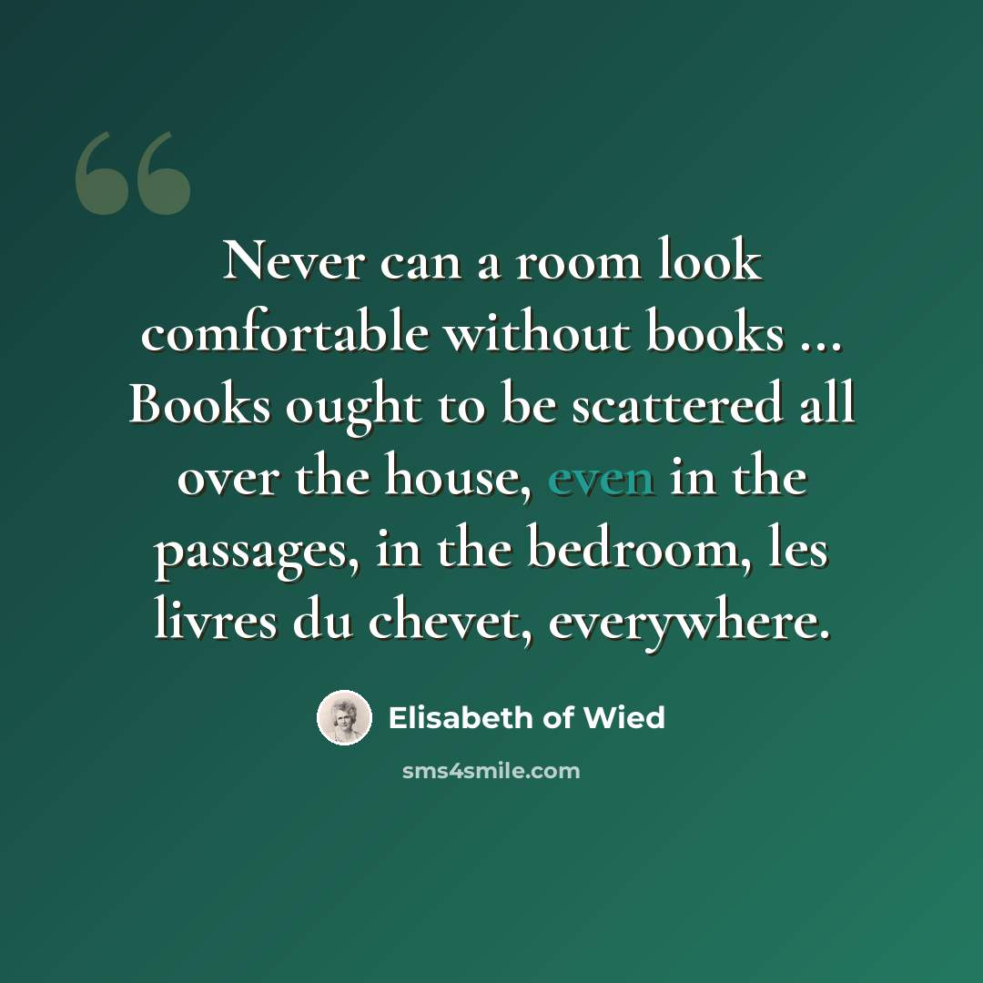 “Never can a room look comfortable without books ... Books ought to be scattered all over the house, even in the passages, in the bedroom, les livres du chevet, everywhere.” quote by Elisabeth of Wied