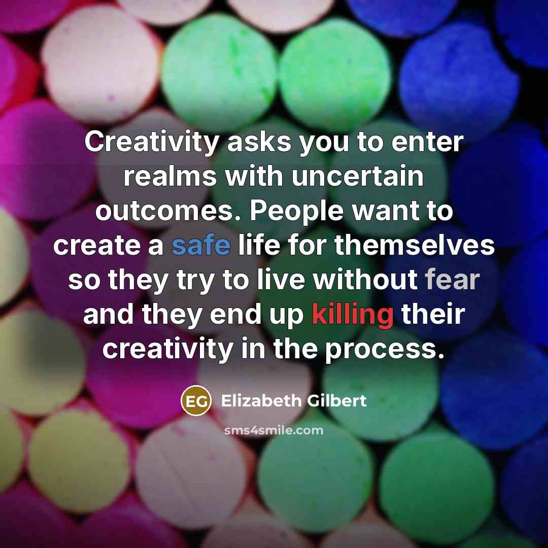 “Creativity asks you to enter realms with uncertain outcomes. People want to create a safe life for themselves so they try to live without fear and they end up killing their creativity in the process.” quote by Elizabeth Gilbert