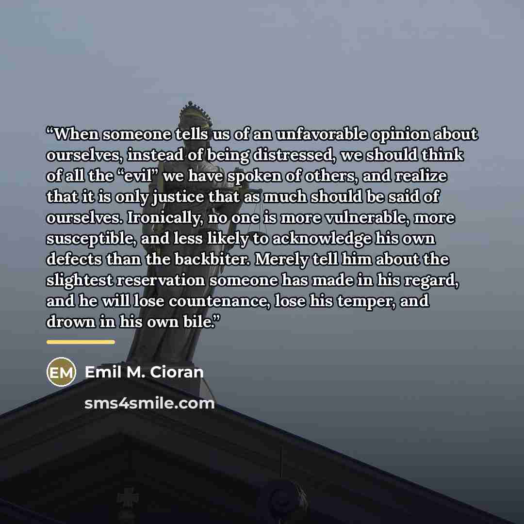“When someone tells us of an unfavorable opinion about ourselves, instead of being distressed, we should think of all the “evil” we have spoken of others, and realize that it is only justice that as much should be said of ourselves. Ironically, no one is more vulnerable, more susceptible, and less…” quote by Emil M. Cioran