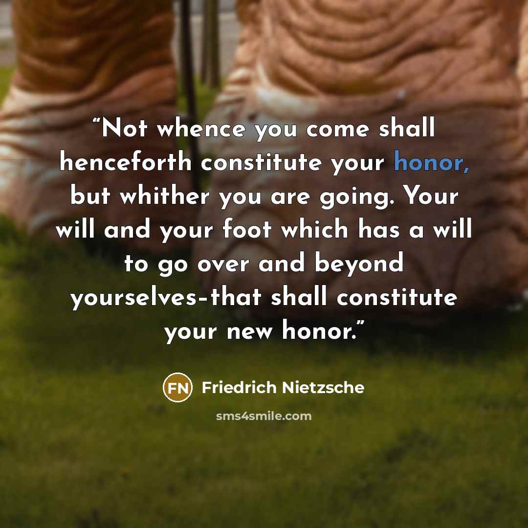 “Not whence you come shall henceforth constitute your honor, but whither you are going. Your will and your foot which has a will to go over and beyond yourselves–that shall constitute your new honor.” quote by Friedrich Nietzsche