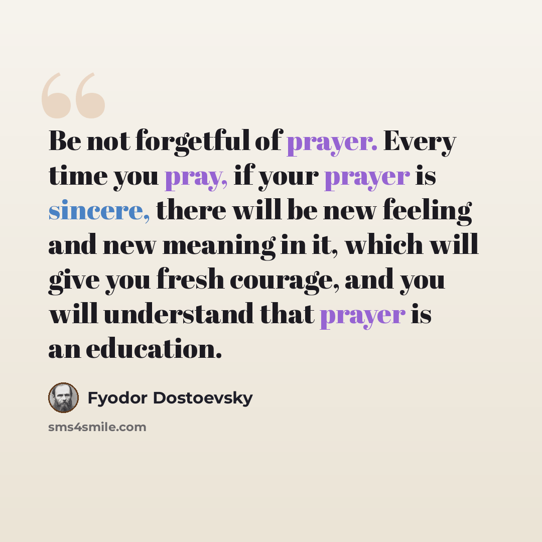 “Be not forgetful of prayer. Every time you pray, if your prayer is sincere, there will be new feeling and new meaning in it, which will give you fresh courage, and you will understand that prayer is an education.” quote by Fyodor Dostoevsky