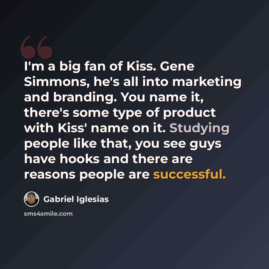 “I'm a big fan of Kiss. Gene Simmons, he's all into marketing and branding. You name it, there's some type of product with Kiss' name on it. Studying people like that, you see guys have hooks and there are reasons people are successful.” quote by Gabriel Iglesias