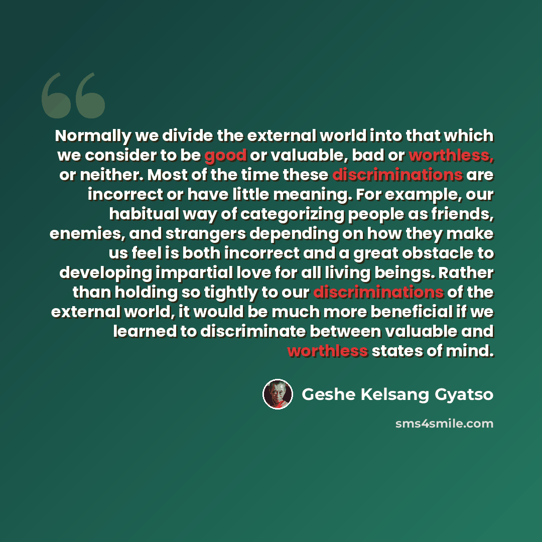 “Normally we divide the external world into that which we consider to be good or valuable, bad or worthless, or neither. Most of the time these discriminations are incorrect or have little meaning. For example, our habitual way of categorizing people as friends, enemies, and strangers depending on…” quote by Geshe Kelsang Gyatso