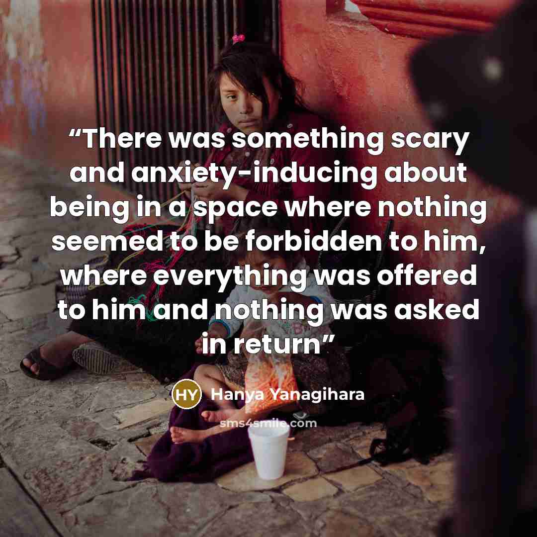 “There was something scary and anxiety-inducing about being in a space where nothing seemed to be forbidden to him, where everything was offered to him and nothing was asked in return” quote by Hanya Yanagihara