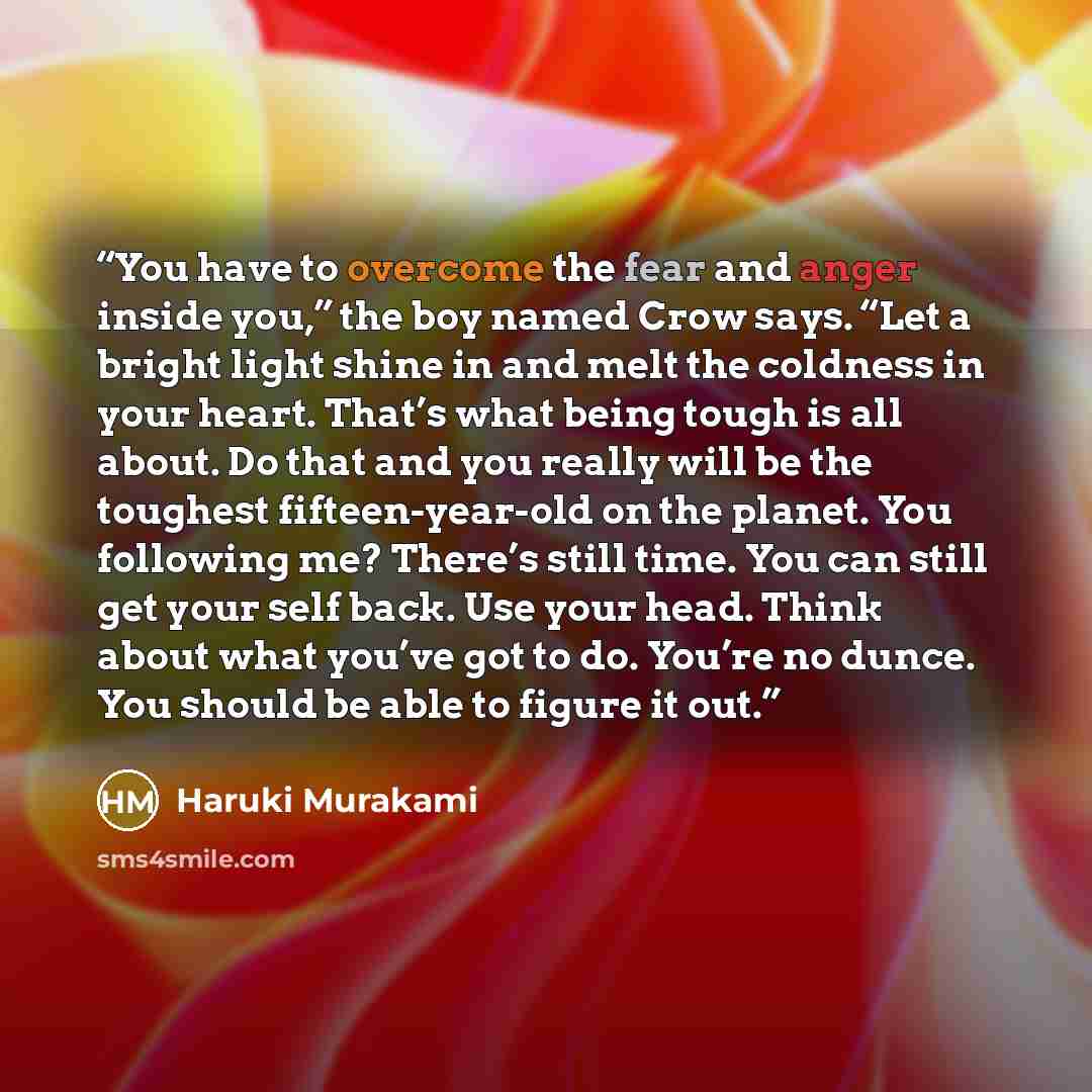 “You have to overcome the fear and anger inside you,” the boy named Crow says. “Let a bright light shine in and melt the coldness in your heart. That’s what being tough is all about. Do that and you really will be the toughest fifteen-year-old on the planet. You following me? There’s still time…” quote by Haruki Murakami