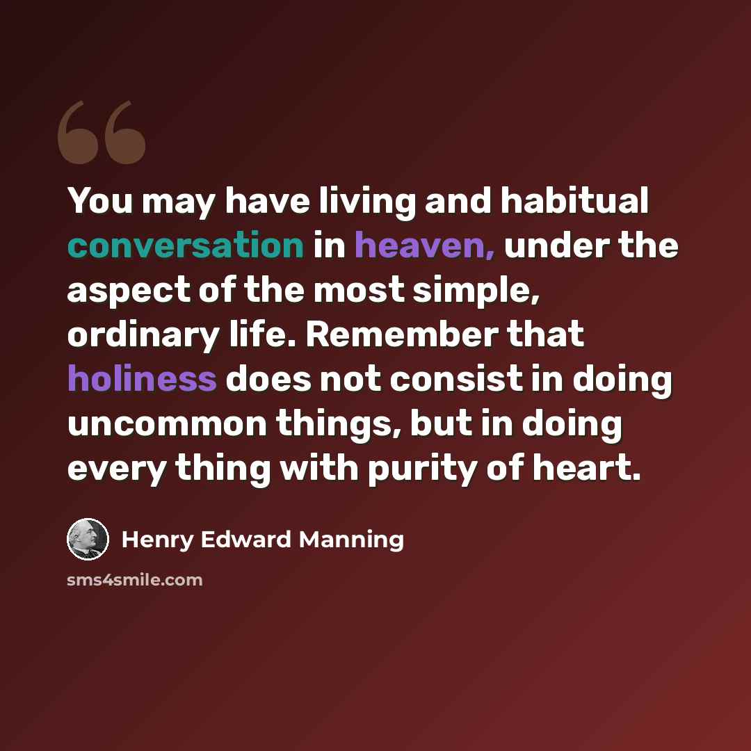 “You may have living and habitual conversation in heaven, under the aspect of the most simple, ordinary life. Remember that holiness does not consist in doing uncommon things, but in doing every thing with purity of heart.” quote by Henry Edward Manning
