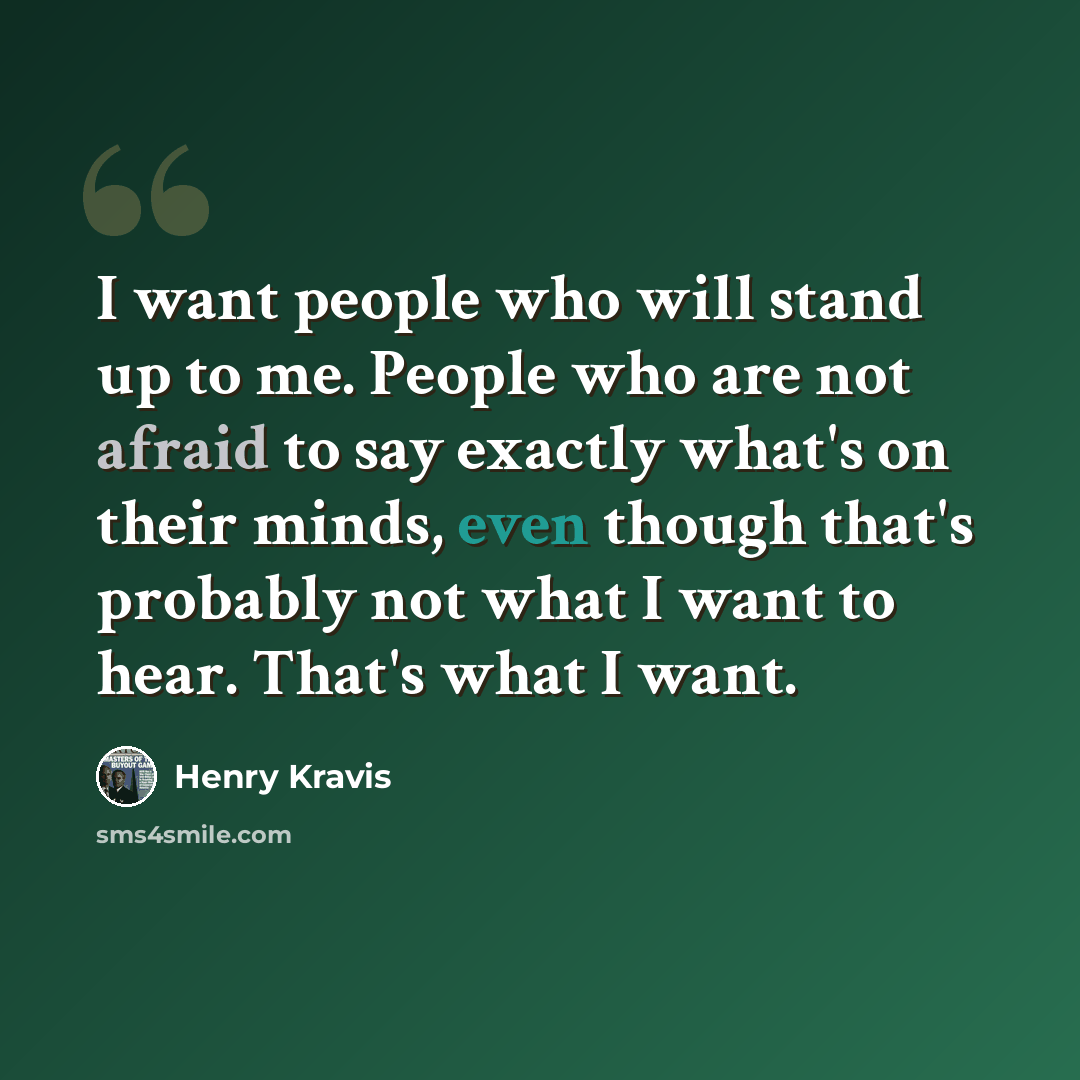 “I want people who will stand up to me. People who are not afraid to say exactly what's on their minds, even though that's probably not what I want to hear. That's what I want.” quote by Henry Kravis