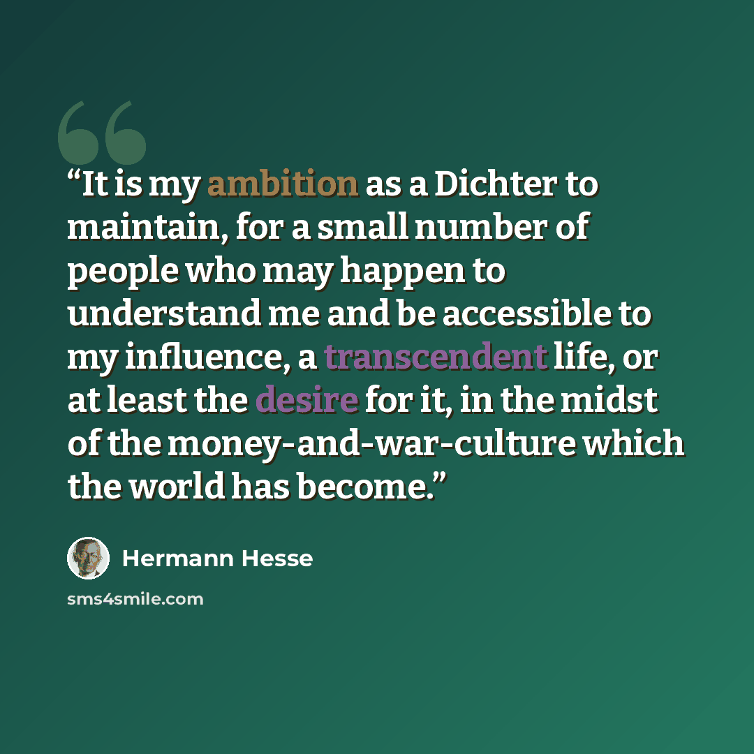 “It is my ambition as a Dichter to maintain, for a small number of people who may happen to understand me and be accessible to my influence, a transcendent life, or at least the desire for it, in the midst of the money-and-war-culture which the world has become.” quote by Hermann Hesse