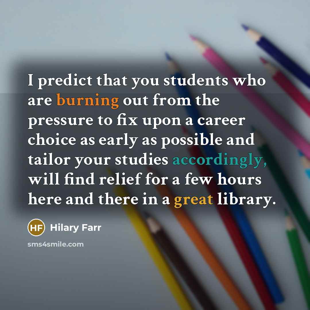 “I predict that you students who are burning out from the pressure to fix upon a career choice as early as possible and tailor your studies accordingly, will find relief for a few hours here and there in a great library.” quote by Hilary Farr