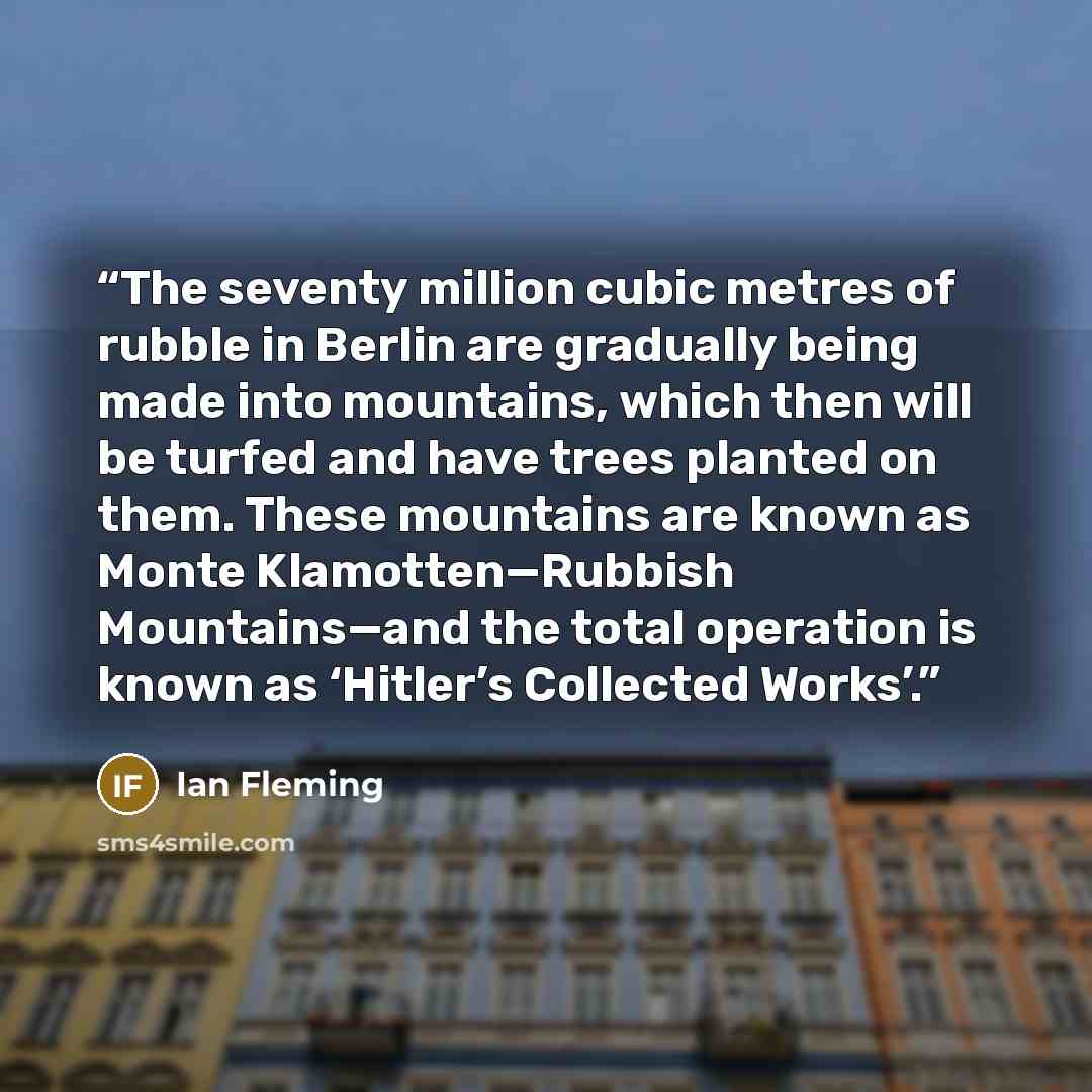 “The seventy million cubic metres of rubble in Berlin are gradually being made into mountains, which then will be turfed and have trees planted on them. These mountains are known as Monte Klamotten—Rubbish Mountains—and the total operation is known as ‘Hitler’s Collected Works’.” quote by Ian Fleming