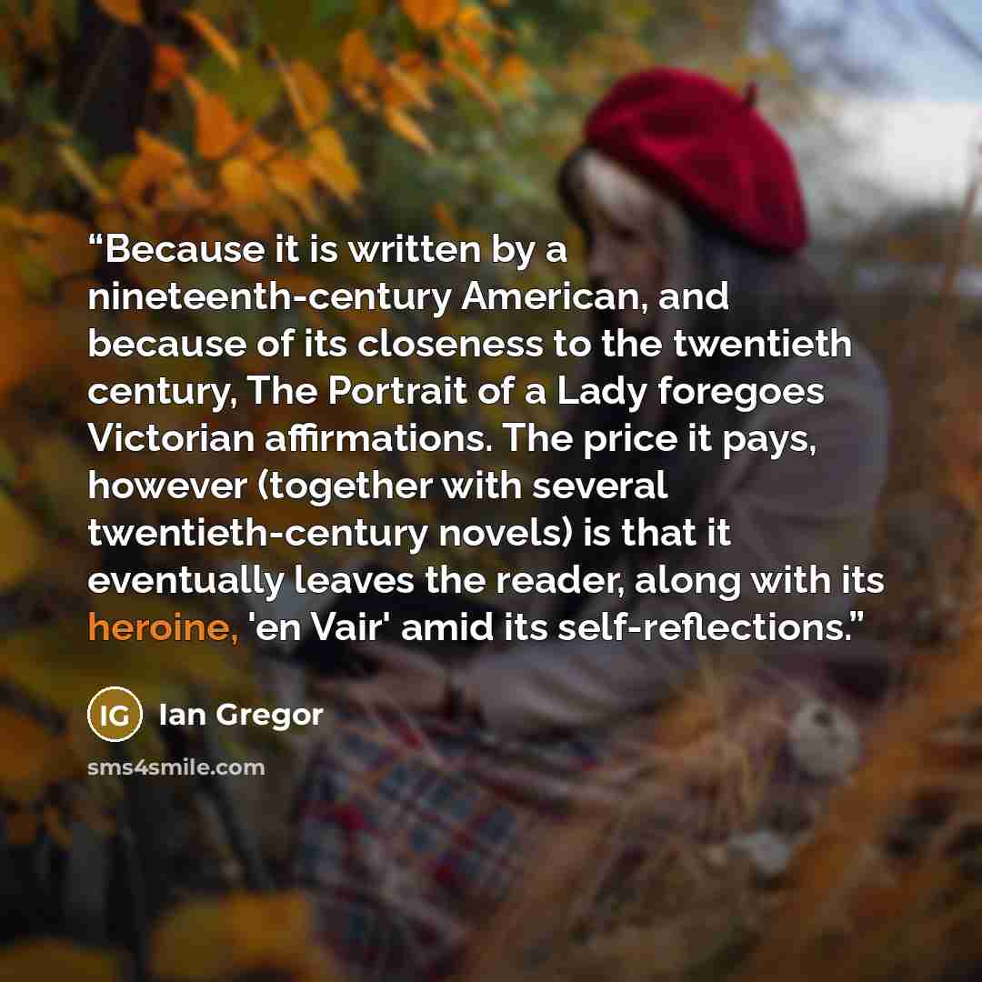 “Because it is written by a nineteenth-century American, and because of its closeness to the twentieth century, The Portrait of a Lady foregoes Victorian affirmations. The price it pays, however (together with several twentieth-century novels) is that it eventually leaves the reader, along with its…” quote by Ian Gregor