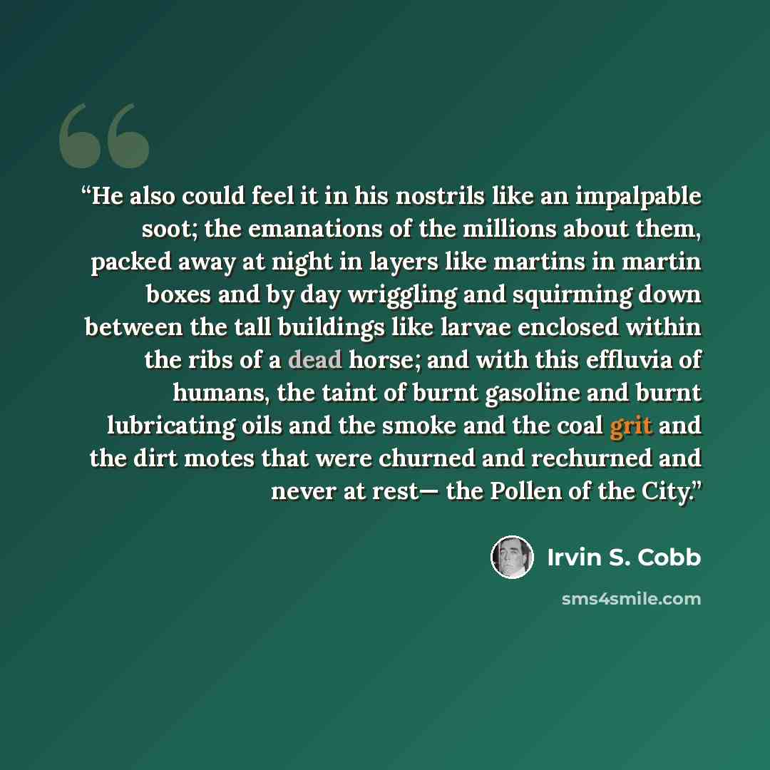 “He also could feel it in his nostrils like an impalpable soot; the emanations of the millions about them, packed away at night in layers like martins in martin boxes and by day wriggling and squirming down between the tall buildings like larvae enclosed within the ribs of a dead horse; and with…” quote by Irvin S. Cobb