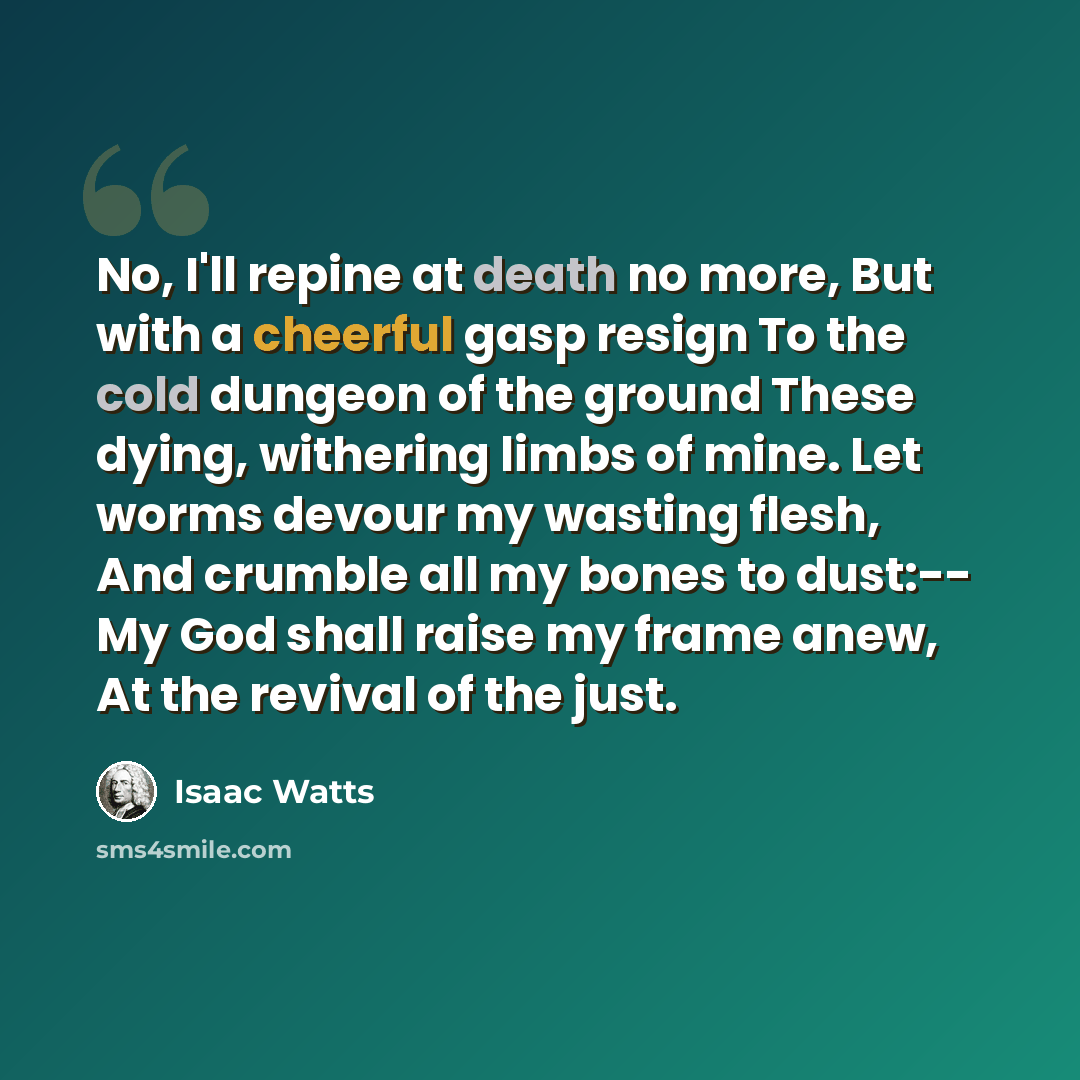 “No, I'll repine at death no more, But with a cheerful gasp resign To the cold dungeon of the ground These dying, withering limbs of mine. Let worms devour my wasting flesh, And crumble all my bones to dust:-- My God shall raise my frame anew, At the revival of the just.” quote by Isaac Watts