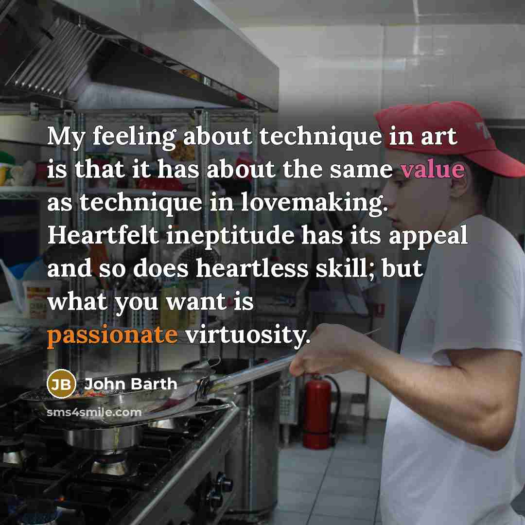 “My feeling about technique in art is that it has about the same value as technique in lovemaking. Heartfelt ineptitude has its appeal and so does heartless skill; but what you want is passionate virtuosity.” quote by John Barth