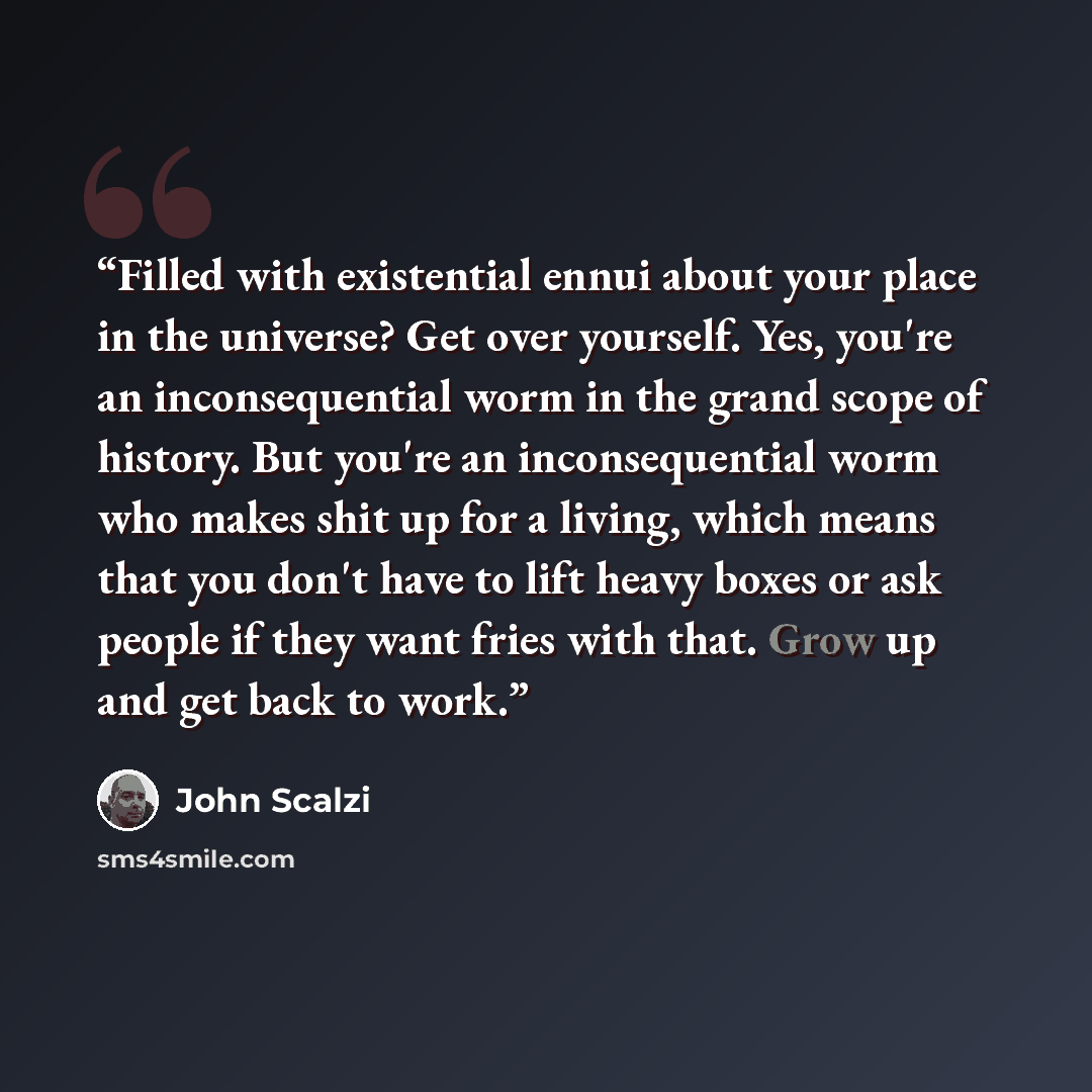 “Filled with existential ennui about your place in the universe? Get over yourself. Yes, you're an inconsequential worm in the grand scope of history. But you're an inconsequential worm who makes shit up for a living, which means that you don't have to lift heavy boxes or ask people if they want…” quote by John Scalzi