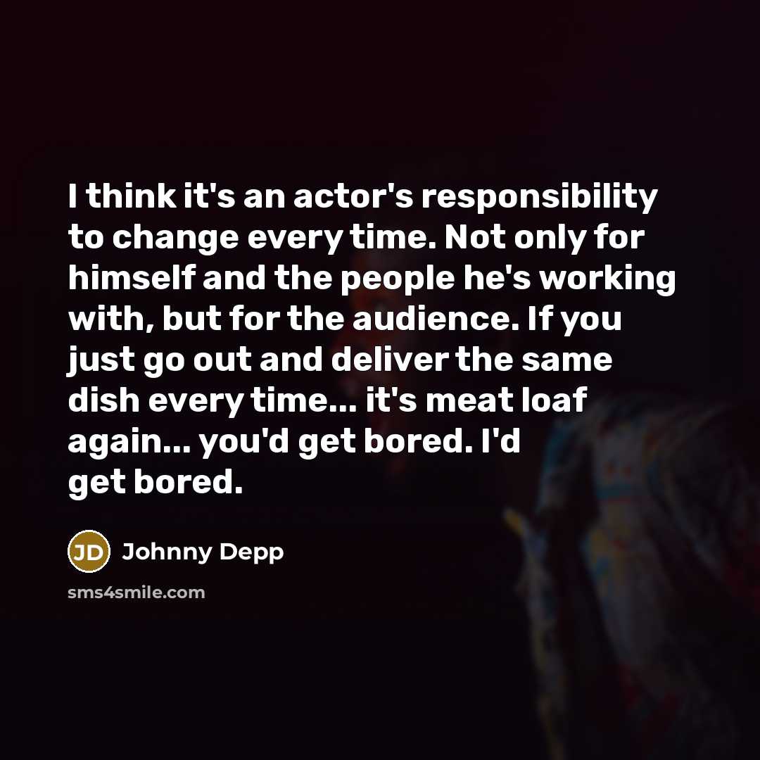 “I think it's an actor's responsibility to change every time. Not only for himself and the people he's working with, but for the audience. If you just go out and deliver the same dish every time... it's meat loaf again... you'd get bored. I'd get bored.” quote by Johnny Depp
