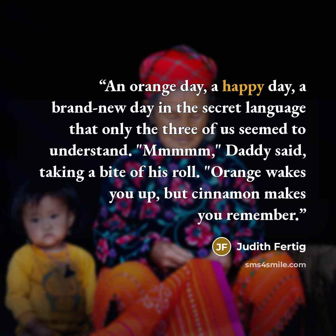 “An orange day, a happy day, a brand-new day in the secret language that only the three of us seemed to understand. "Mmmmm," Daddy said, taking a bite of his roll. "Orange wakes you up, but cinnamon makes you remember.” quote by Judith Fertig
