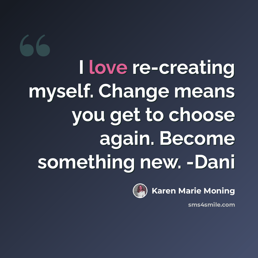 “I love re-creating myself. Change means you get to choose again. Become something new. -Dani” quote by Karen Marie Moning