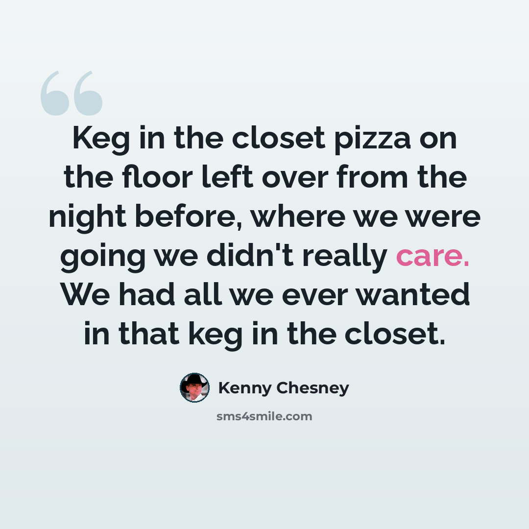 “Keg in the closet pizza on the floor left over from the night before, where we were going we didn't really care. We had all we ever wanted in that keg in the closet.” quote by Kenny Chesney