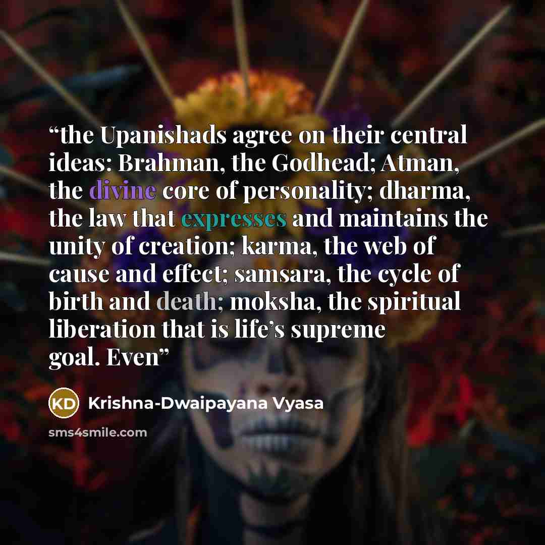 “the Upanishads agree on their central ideas: Brahman, the Godhead; Atman, the divine core of personality; dharma, the law that expresses and maintains the unity of creation; karma, the web of cause and effect; samsara, the cycle of birth and death; moksha, the spiritual liberation that is life’s…” quote by Krishna-Dwaipayana Vyasa