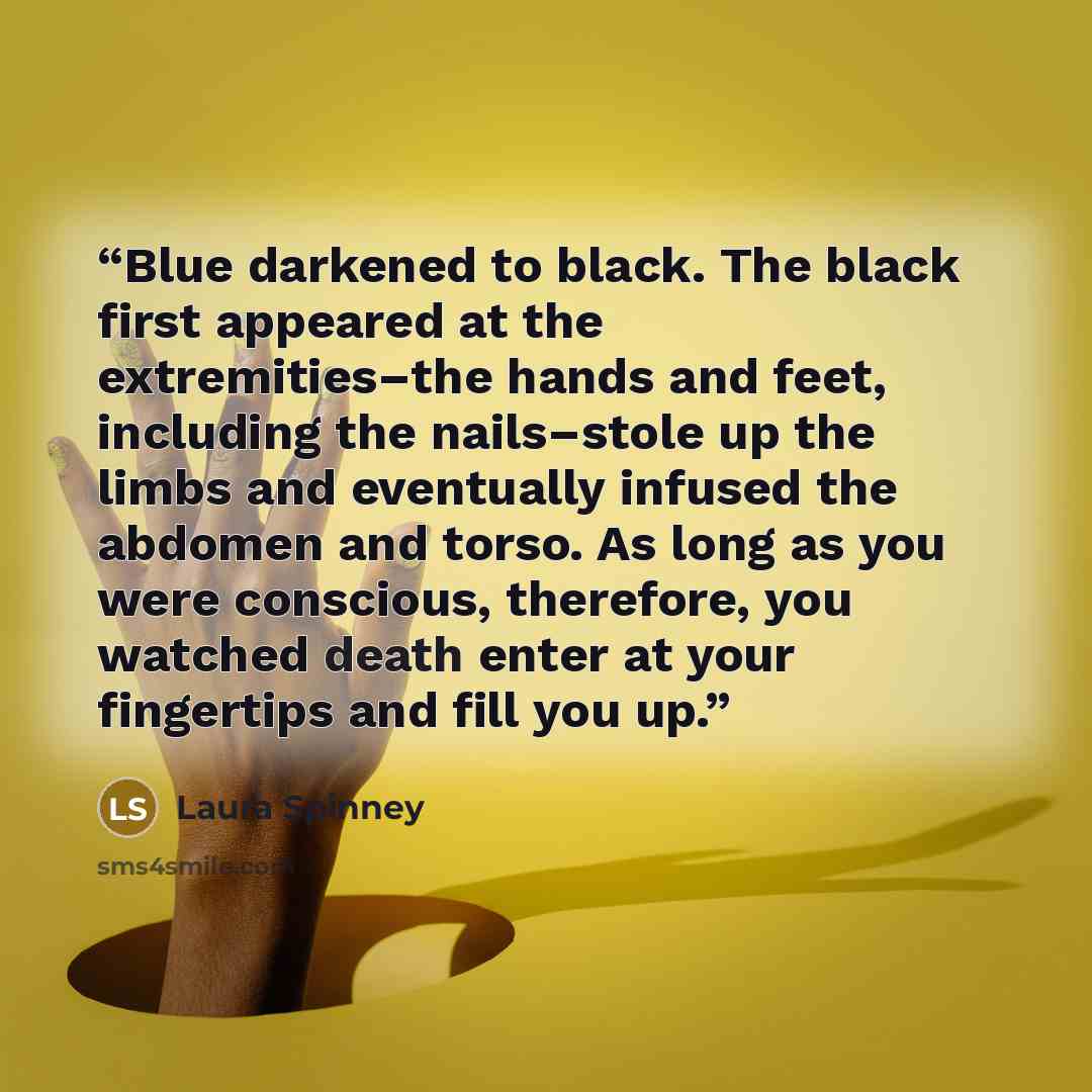 “Blue darkened to black. The black first appeared at the extremities–the hands and feet, including the nails–stole up the limbs and eventually infused the abdomen and torso. As long as you were conscious, therefore, you watched death enter at your fingertips and fill you up.” quote by Laura Spinney