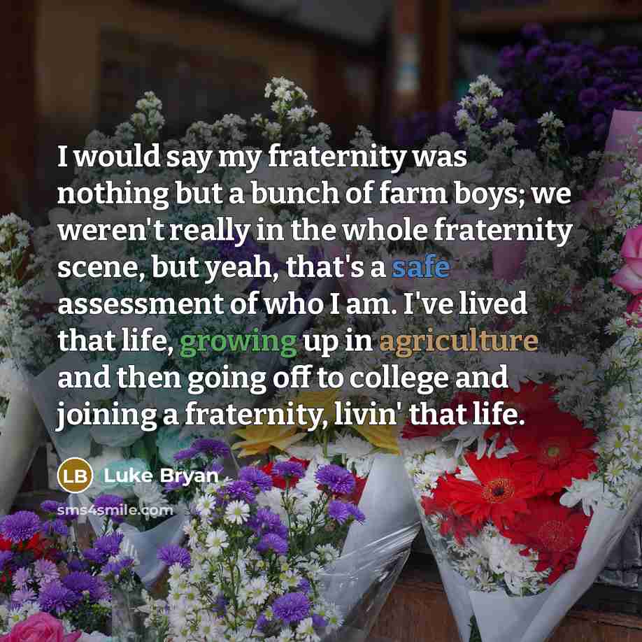“I would say my fraternity was nothing but a bunch of farm boys; we weren't really in the whole fraternity scene, but yeah, that's a safe assessment of who I am. I've lived that life, growing up in agriculture and then going off to college and joining a fraternity, livin' that life.” quote by Luke Bryan