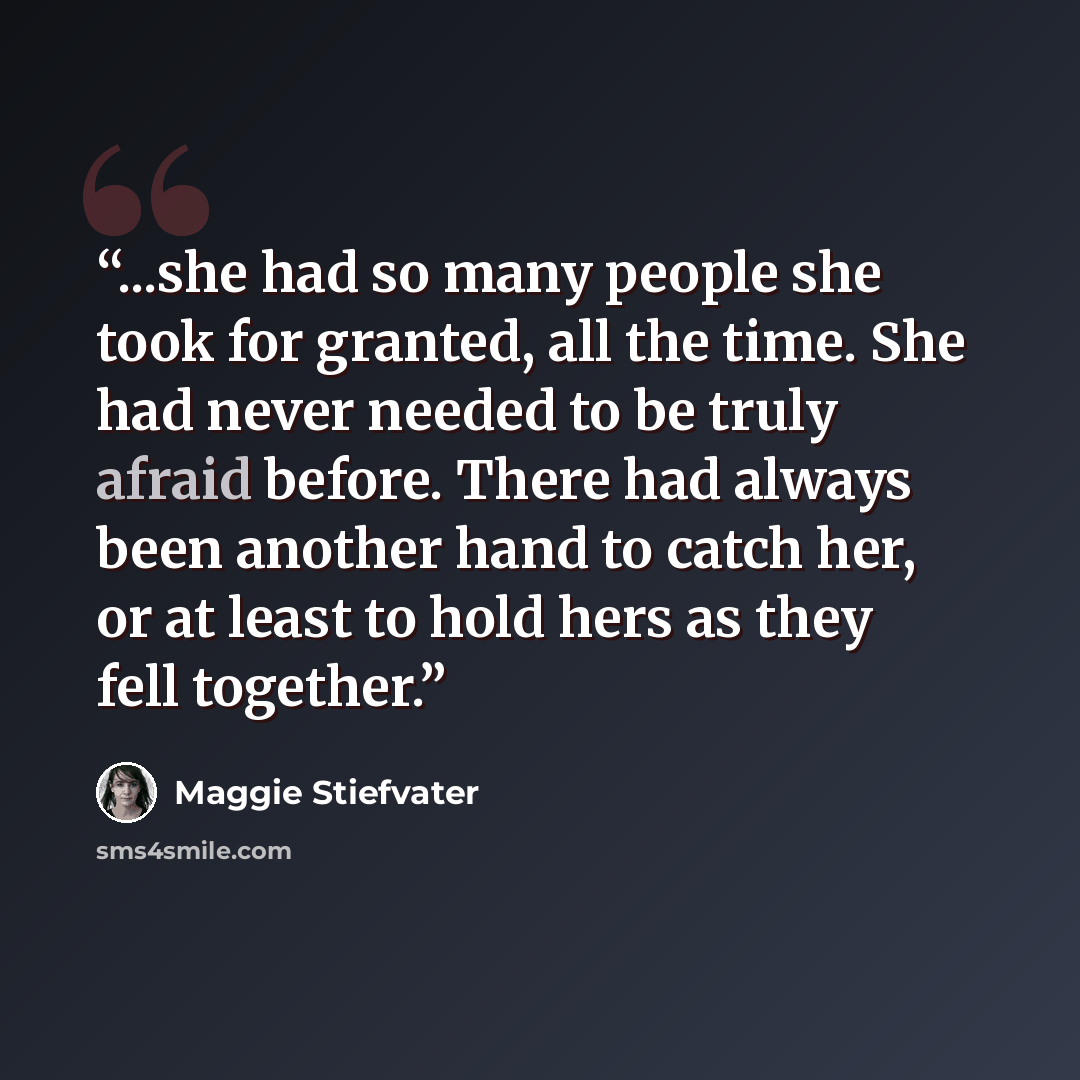 “...she had so many people she took for granted, all the time. She had never needed to be truly afraid before. There had always been another hand to catch her, or at least to hold hers as they fell together.” quote by Maggie Stiefvater