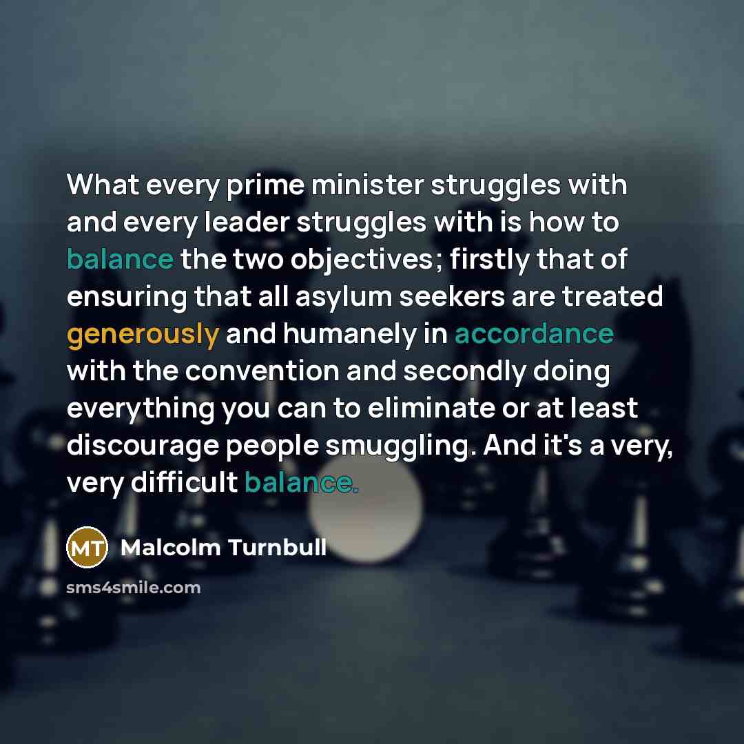 “What every prime minister struggles with and every leader struggles with is how to balance the two objectives; firstly that of ensuring that all asylum seekers are treated generously and humanely in accordance with the convention and secondly doing everything you can to eliminate or at least…” quote by Malcolm Turnbull