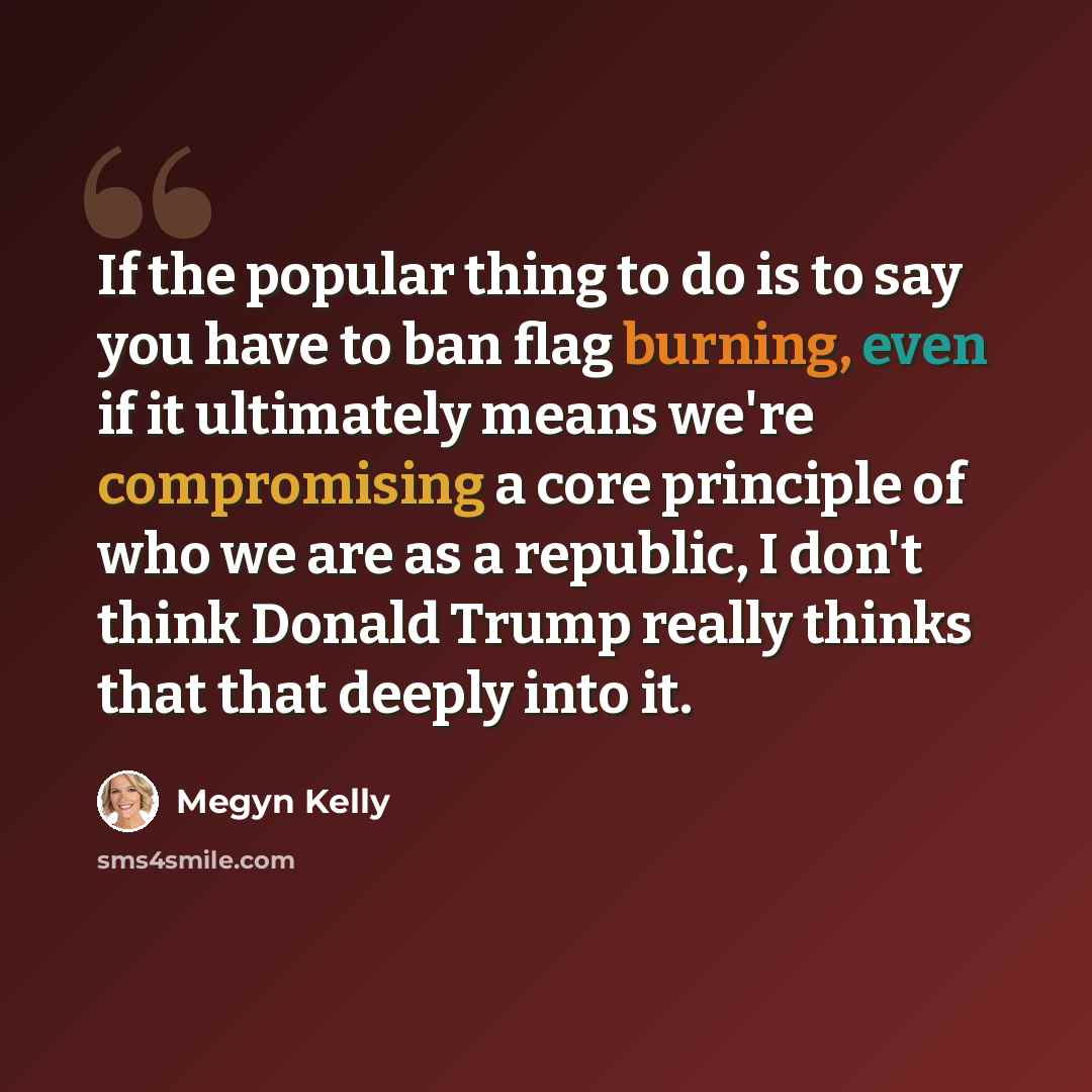 “If the popular thing to do is to say you have to ban flag burning, even if it ultimately means we're compromising a core principle of who we are as a republic, I don't think Donald Trump really thinks that that deeply into it.” quote by Megyn Kelly