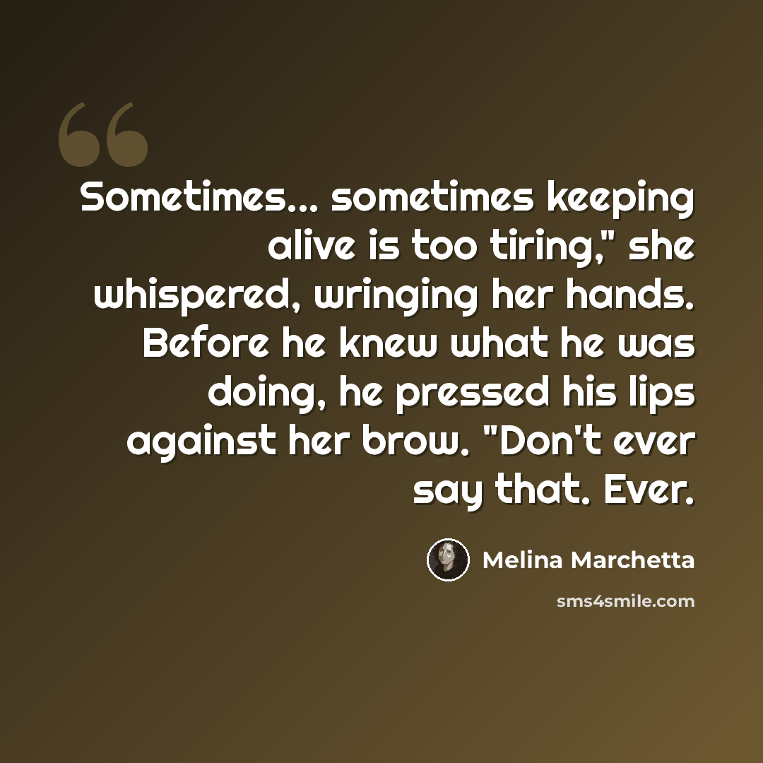 “Sometimes... sometimes keeping alive is too tiring," she whispered, wringing her hands. Before he knew what he was doing, he pressed his lips against her brow. "Don't ever say that. Ever.” quote by Melina Marchetta