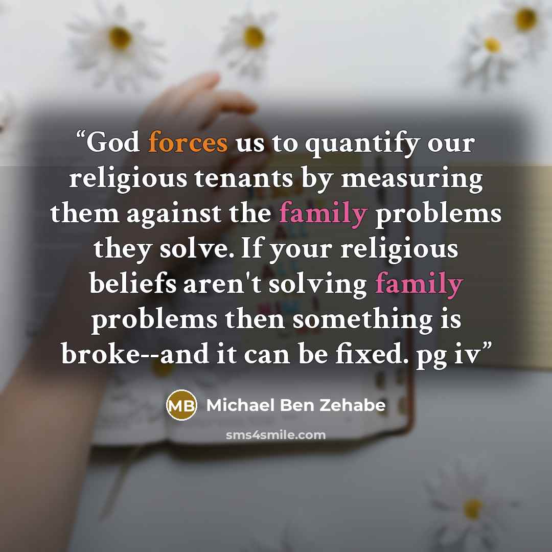 “God forces us to quantify our religious tenants by measuring them against the family problems they solve. If your religious beliefs aren't solving family problems then something is broke--and it can be fixed. pg iv” quote by Michael Ben Zehabe
