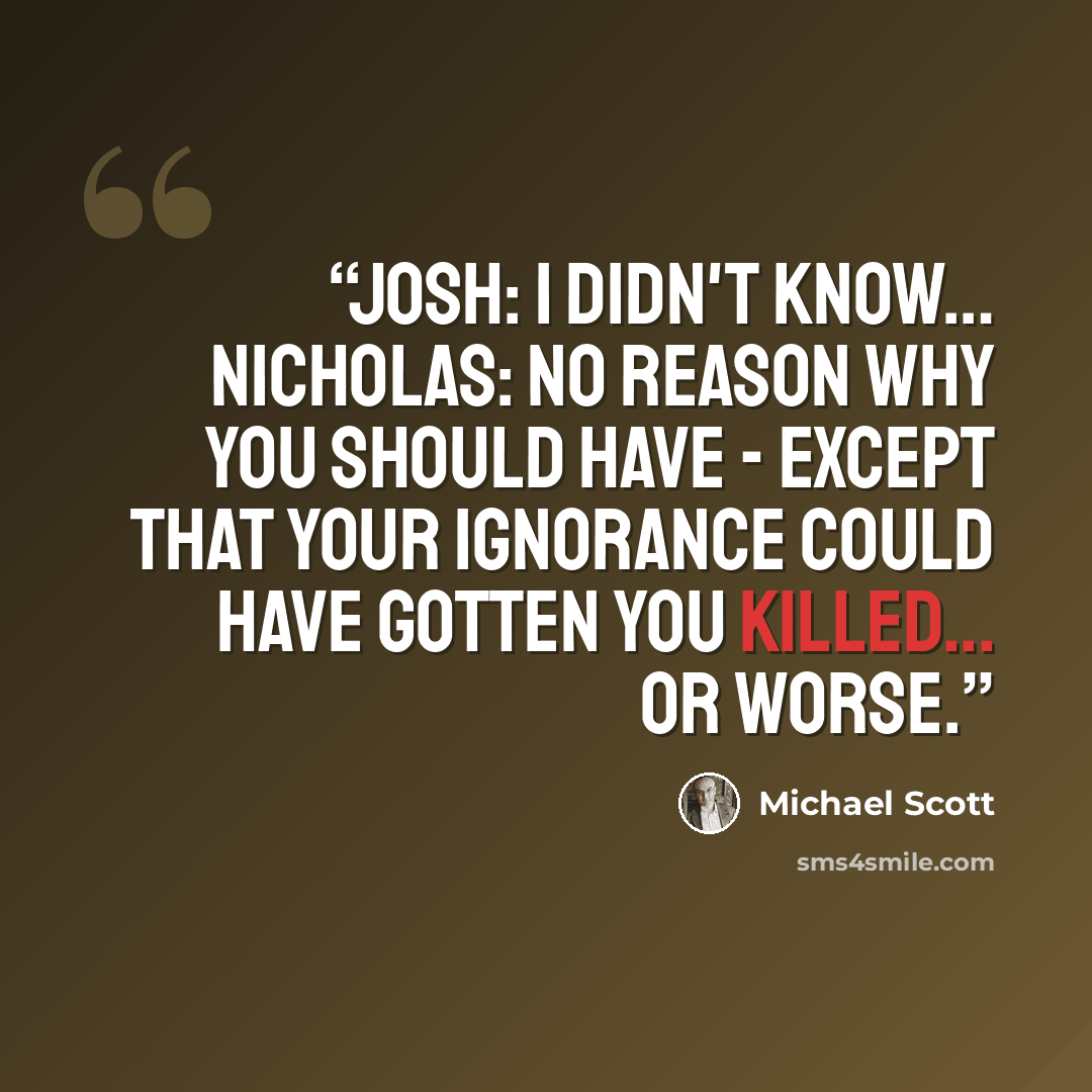 “Josh: I didn't know… Nicholas: No reason why you should have - except that your ignorance could have gotten you killed... or worse.” quote by Michael Scott