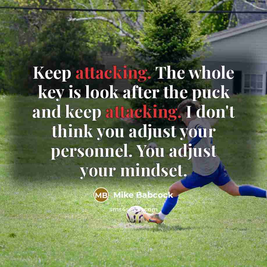 “Keep attacking. The whole key is look after the puck and keep attacking. I don't think you adjust your personnel. You adjust your mindset.” quote by Mike Babcock