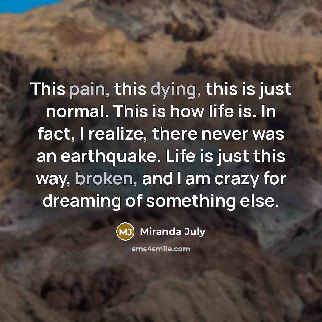 “This pain, this dying, this is just normal. This is how life is. In fact, I realize, there never was an earthquake. Life is just this way, broken, and I am crazy for dreaming of something else.” quote by Miranda July