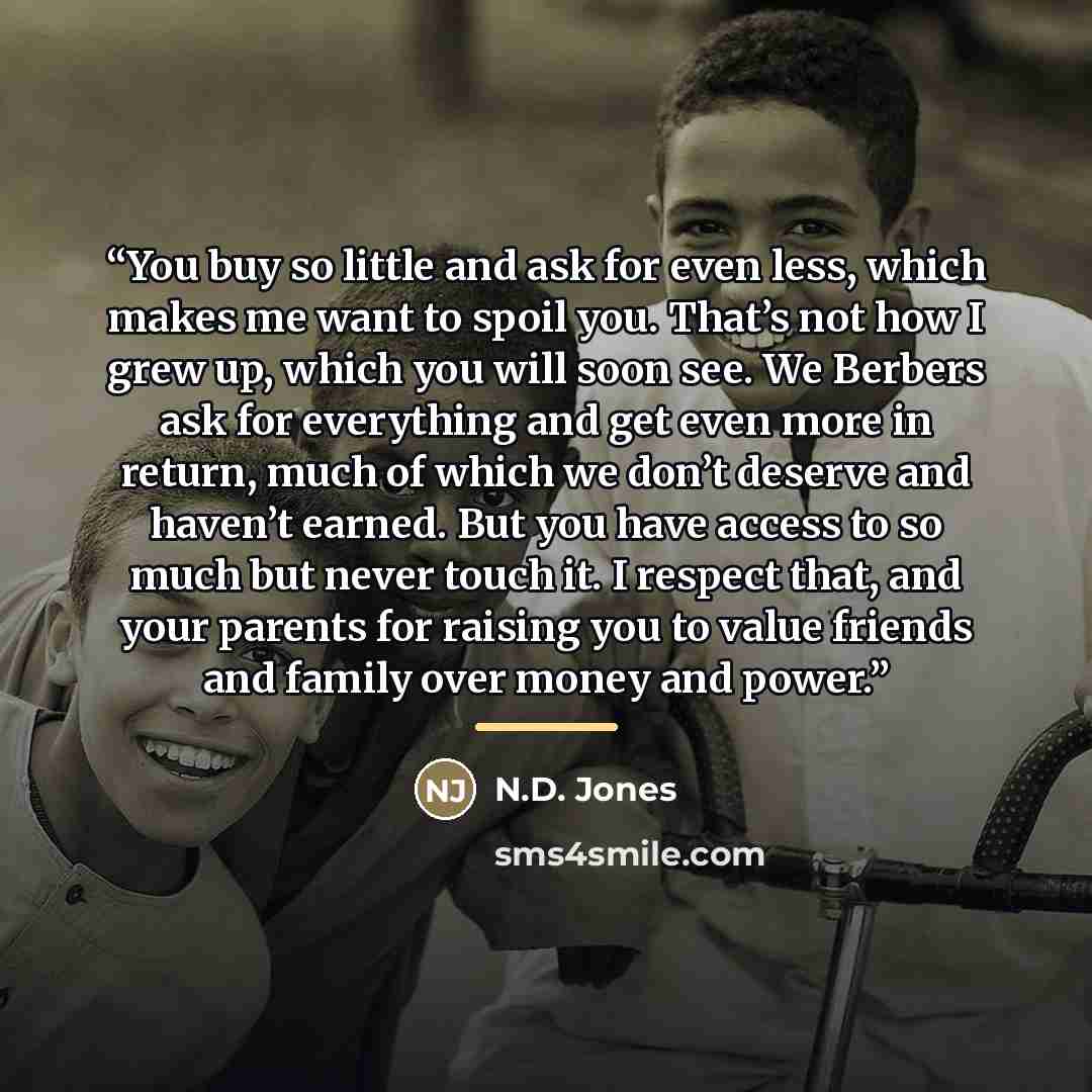 “You buy so little and ask for even less, which makes me want to spoil you. That’s not how I grew up, which you will soon see. We Berbers ask for everything and get even more in return, much of which we don’t deserve and haven’t earned. But you have access to so much but never touch it. I respect…” quote by N.D. Jones