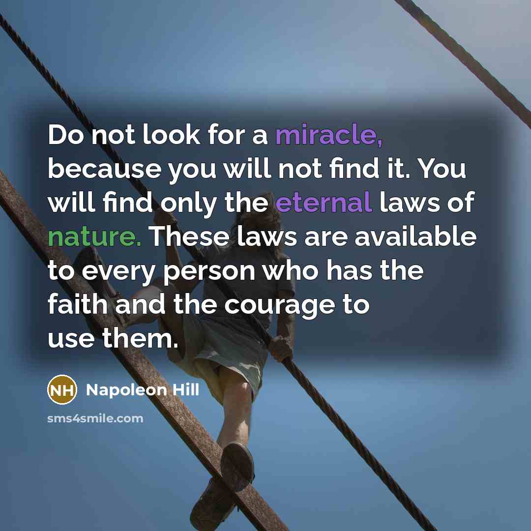 “Do not look for a miracle, because you will not find it. You will find only the eternal laws of nature. These laws are available to every person who has the faith and the courage to use them.” quote by Napoleon Hill