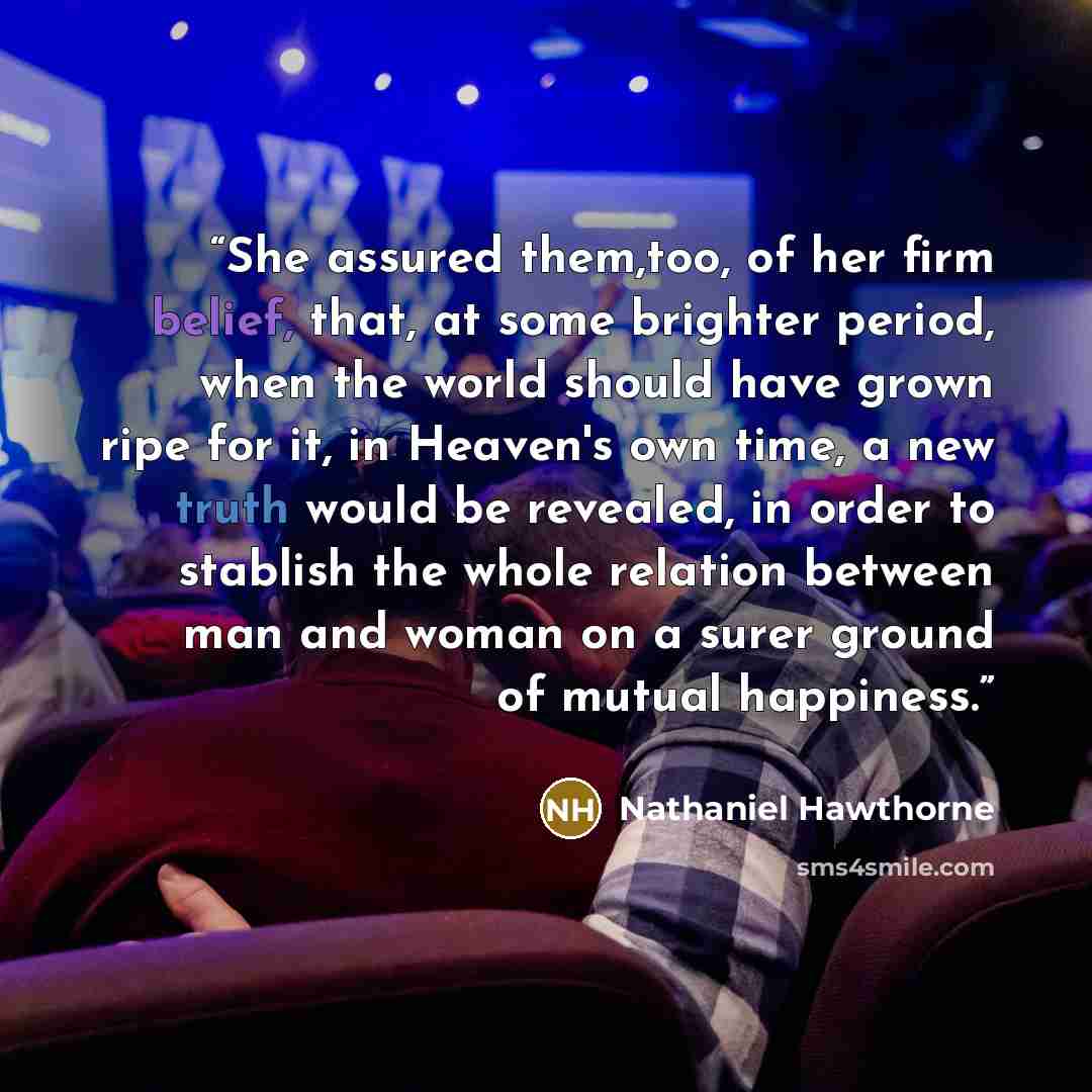 “She assured them,too, of her firm belief, that, at some brighter period, when the world should have grown ripe for it, in Heaven's own time, a new truth would be revealed, in order to stablish the whole relation between man and woman on a surer ground of mutual happiness.” quote by Nathaniel Hawthorne
