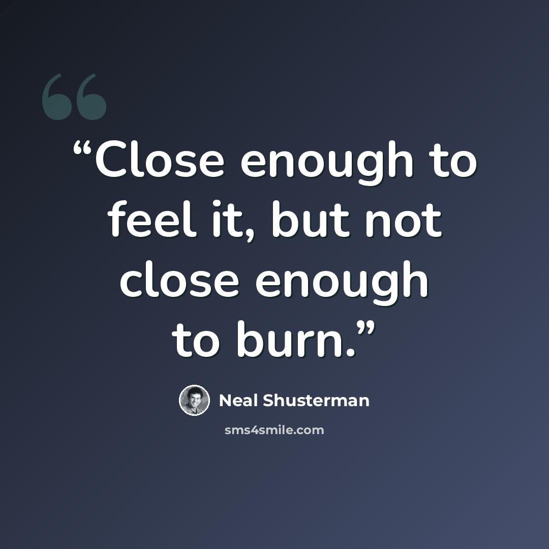“Close enough to feel it, but not close enough to burn.” quote by Neal Shusterman